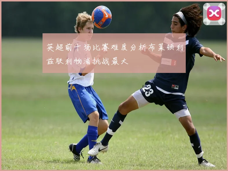 英超前十场比赛难度分析布莱顿利兹联利物浦挑战最大