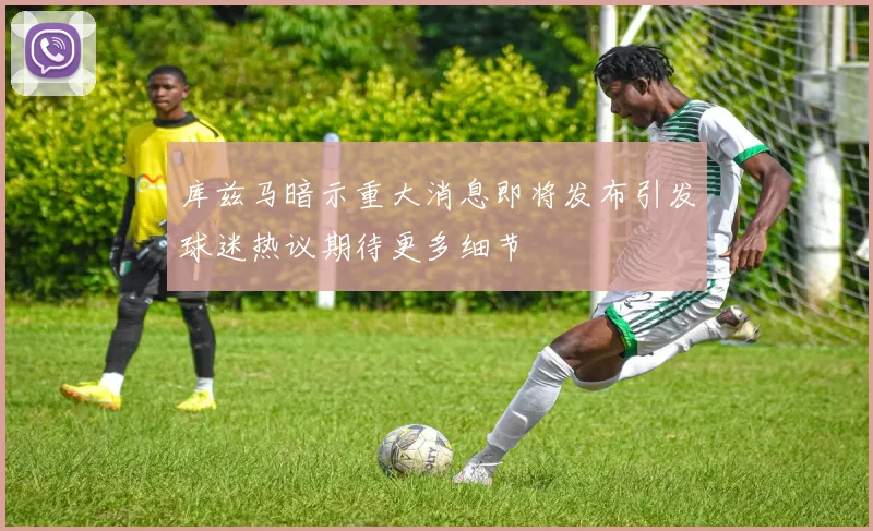 库兹马暗示重大消息即将发布引发球迷热议期待更多细节