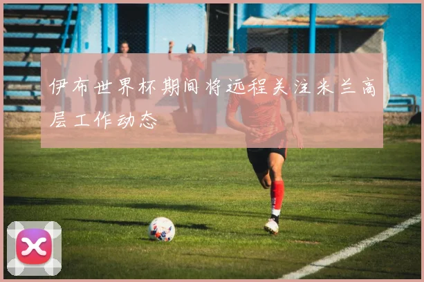 伊布世界杯期间将远程关注米兰高层工作动态