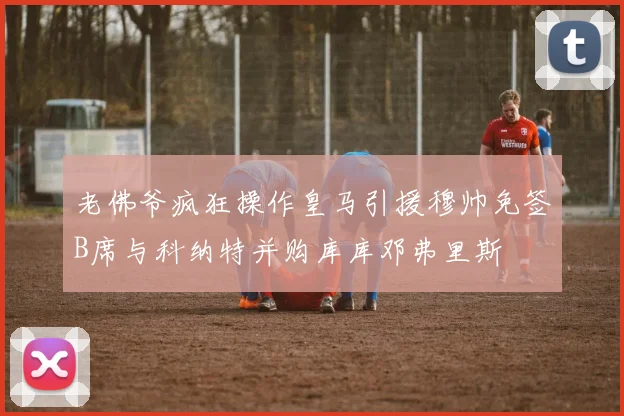 老佛爷疯狂操作皇马引援穆帅免签B席与科纳特并购库库邓弗里斯