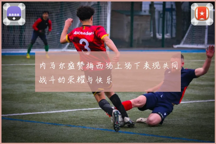 内马尔盛赞梅西场上场下表现共同战斗的荣耀与快乐