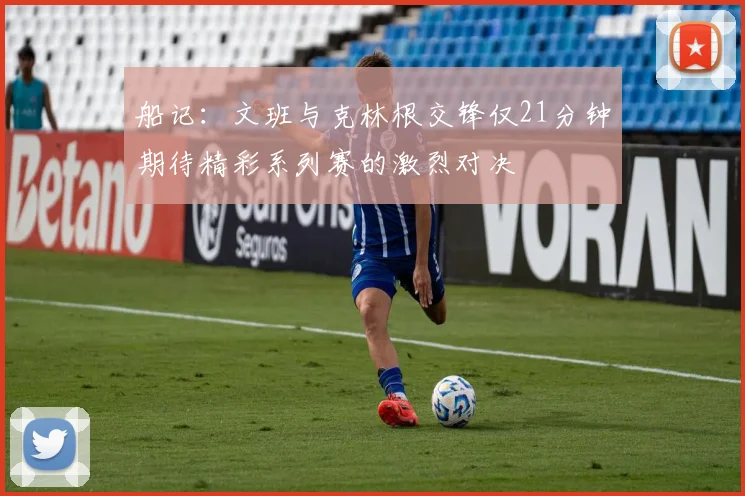船记：文班与克林根交锋仅21分钟期待精彩系列赛的激烈对决