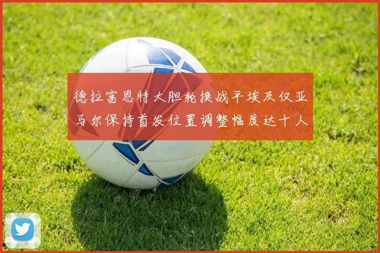 德拉富恩特大胆轮换战平埃及仅亚马尔保持首发位置调整幅度达十人之多
