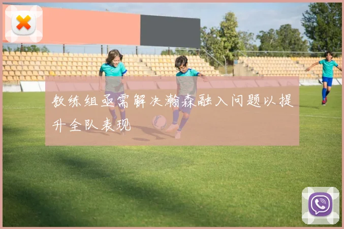 教练组亟需解决瀚森融入问题以提升全队表现