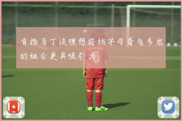 肯扬马丁谈理想搭档字母哥与韦尔的组合更具吸引力