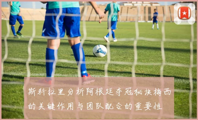 斯科拉里分析阿根廷夺冠秘诀梅西的关键作用与团队配合的重要性