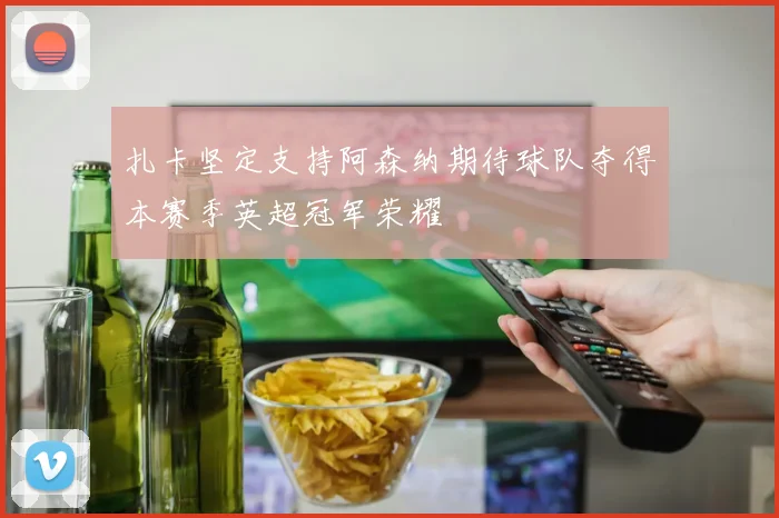 扎卡坚定支持阿森纳期待球队夺得本赛季英超冠军荣耀