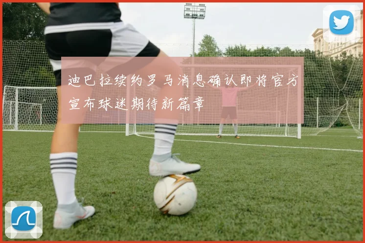 迪巴拉续约罗马消息确认即将官方宣布球迷期待新篇章
