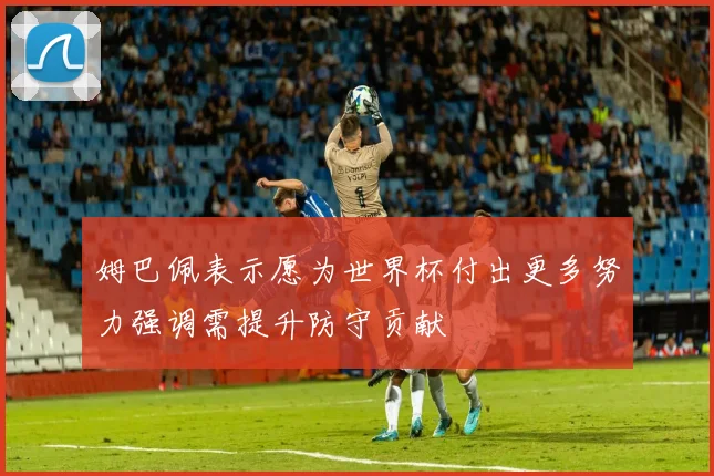 姆巴佩表示愿为世界杯付出更多努力强调需提升防守贡献