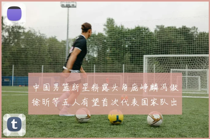 中国男篮新星崭露头角庞峥麟冯傲徐昕等五人有望首次代表国家队出战