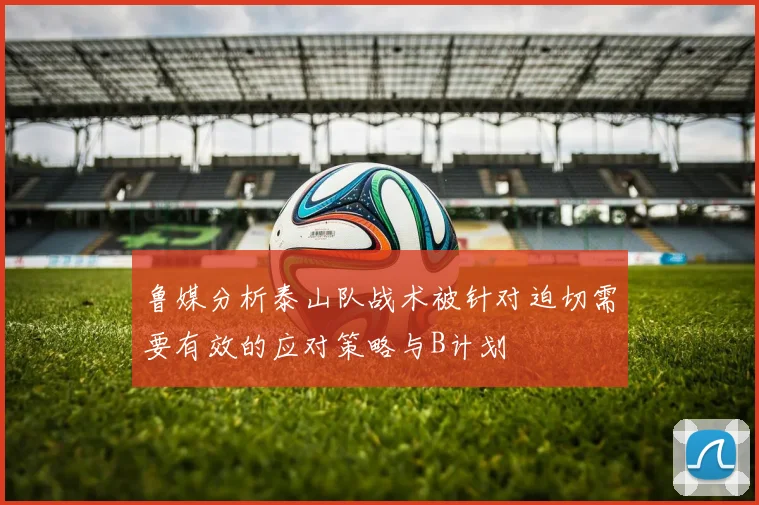 鲁媒分析泰山队战术被针对迫切需要有效的应对策略与B计划