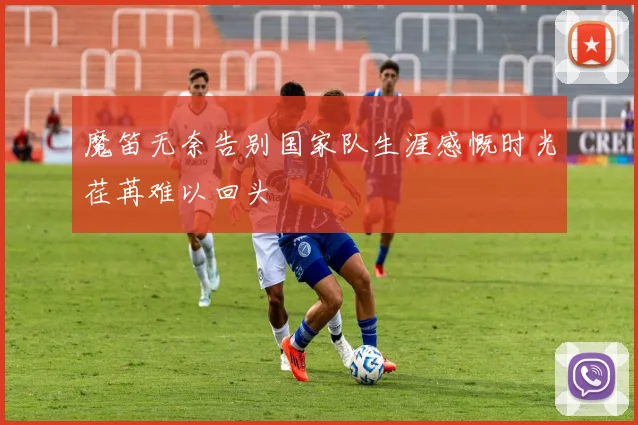 魔笛无奈告别国家队生涯感慨时光荏苒难以回头