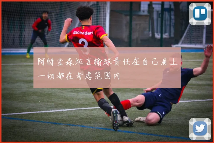 阿特金森坦言输球责任在自己肩上一切都在考虑范围内