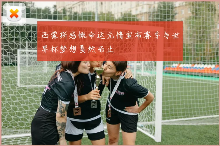 西蒙斯感慨命运无情宣布赛季与世界杯梦想戛然而止