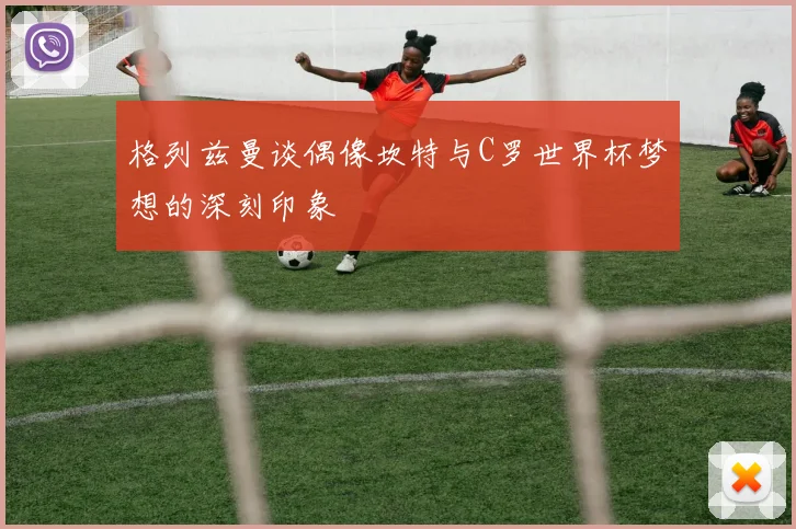 格列兹曼谈偶像坎特与C罗世界杯梦想的深刻印象