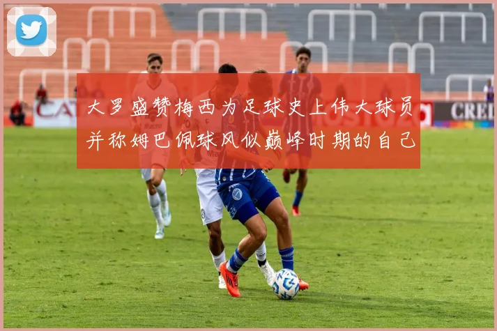 大罗盛赞梅西为足球史上伟大球员并称姆巴佩球风似巅峰时期的自己