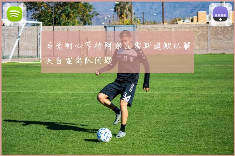 马竞耐心等待阿尔瓦雷斯道歉以解决自宣离队问题