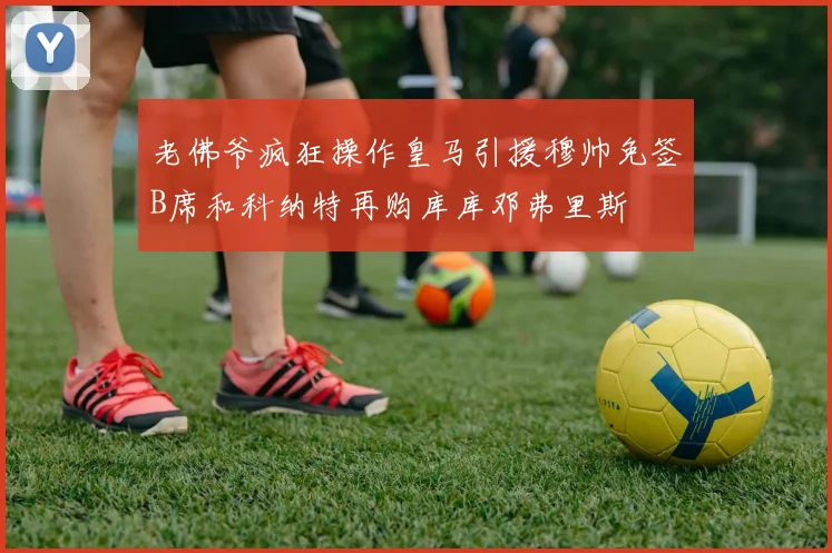 老佛爷疯狂操作皇马引援穆帅免签B席和科纳特再购库库邓弗里斯