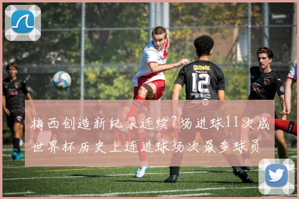 梅西创造新纪录连续7场进球11次成世界杯历史上连进球场次最多球员