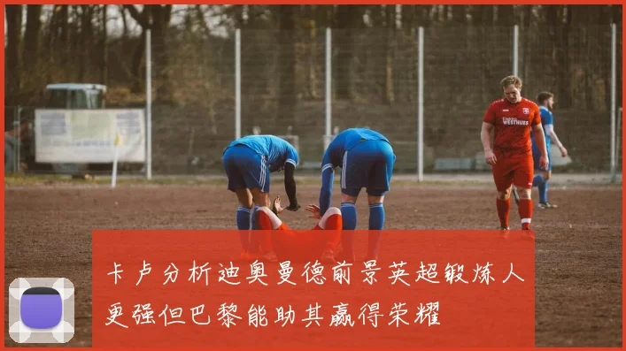 卡卢分析迪奥曼德前景英超锻炼人更强但巴黎能助其赢得荣耀