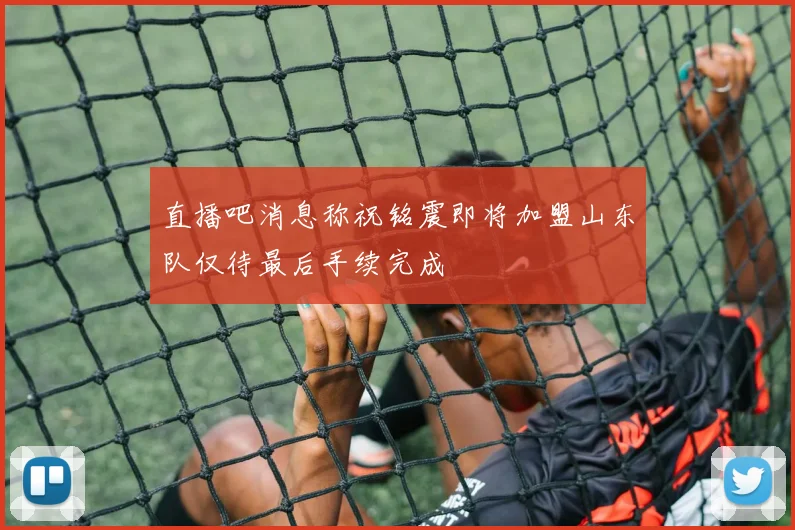 直播吧消息称祝铭震即将加盟山东队仅待最后手续完成