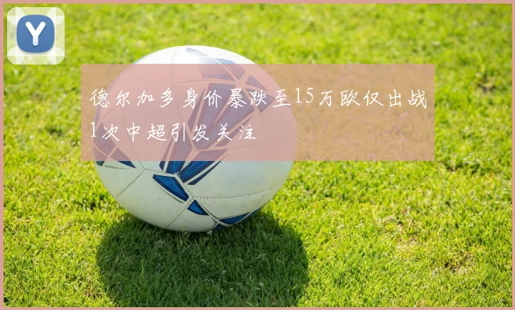 德尔加多身价暴跌至15万欧仅出战1次中超引发关注